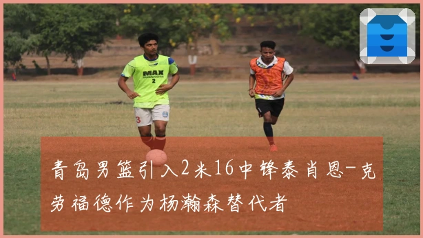 青岛男篮引入2米16中锋泰肖恩-克劳福德作为杨瀚森替代者