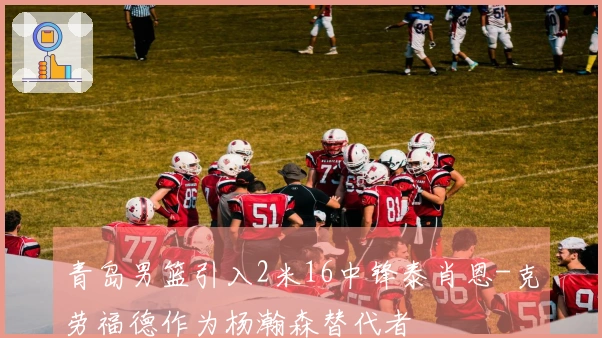 青岛男篮引入2米16中锋泰肖恩-克劳福德作为杨瀚森替代者