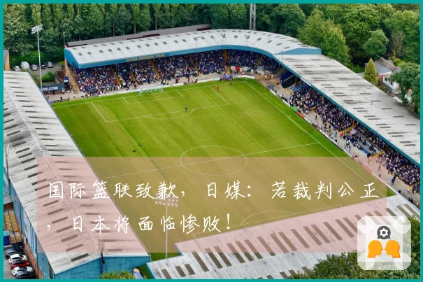 国际篮联致歉，日媒：若裁判公正，日本将面临惨败！