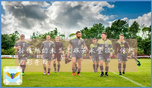 孙佳旭的米兰之旅虽未登顶，依然光彩夺目