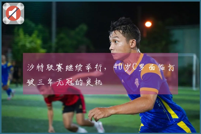 沙特联赛继续举行，40岁C罗面临打破三年无冠的良机