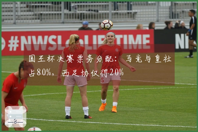 国王杯决赛票务分配：马竞与皇社占80%，西足协仅得20%