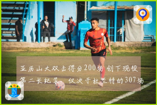 亚历山大双击得分200场 创下现役第二长纪录，仅次于杜兰特的307场