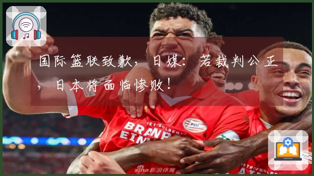 国际篮联致歉，日媒：若裁判公正，日本将面临惨败！