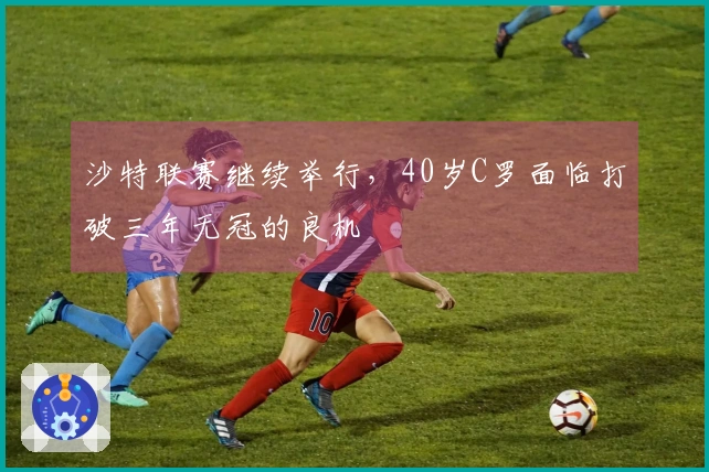 沙特联赛继续举行，40岁C罗面临打破三年无冠的良机