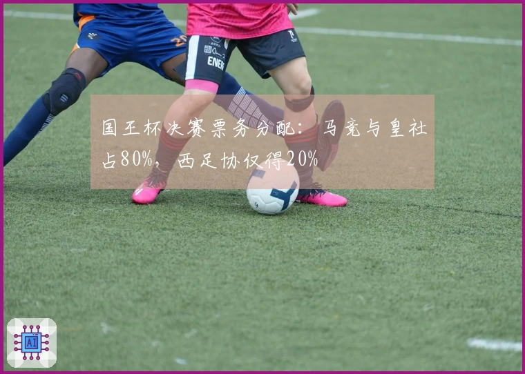 国王杯决赛票务分配：马竞与皇社占80%，西足协仅得20%