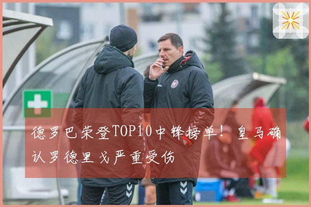 德罗巴荣登TOP10中锋榜单！皇马确认罗德里戈严重受伤