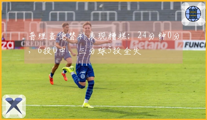 普理查德替补表现糟糕：24分钟0分，6投0中、三分球5投全失