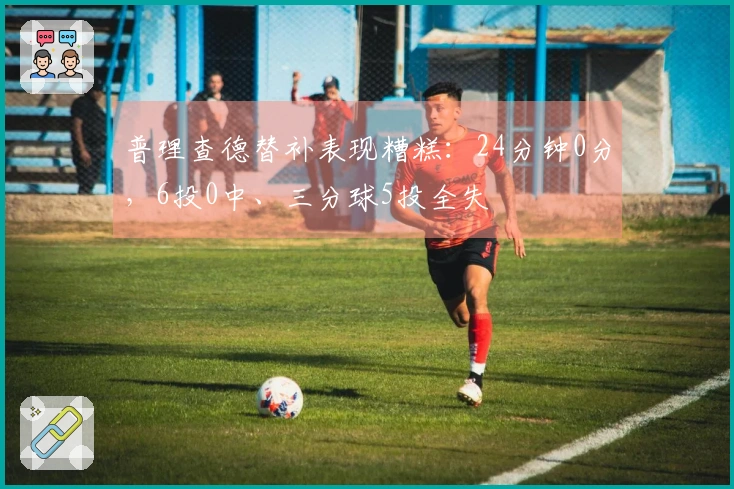普理查德替补表现糟糕：24分钟0分，6投0中、三分球5投全失