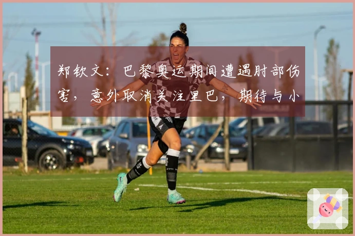 郑钦文：巴黎奥运期间遭遇肘部伤害，意外取消关注里巴，期待与小威的较量
